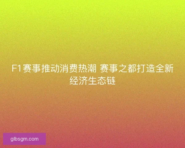 F1赛事推动消费热潮 赛事之都打造全新经济生态链 F1赛事推动消费热潮 赛事之都打造全新经济生态链