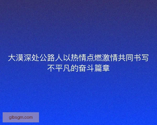 大漠深处公路人以热情点燃激情共同书写不平凡的奋斗篇章