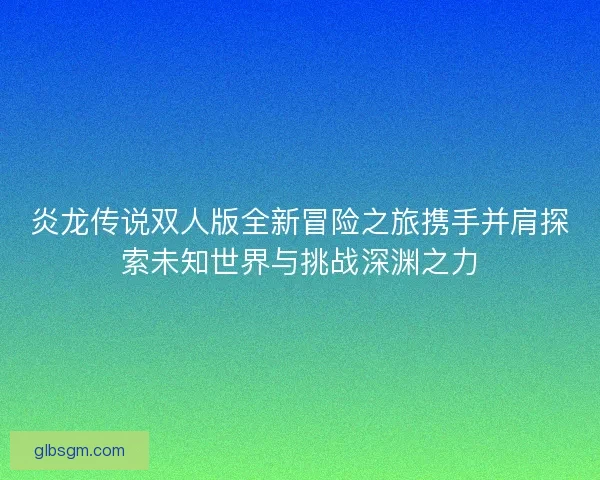 炎龙传说双人版全新冒险之旅携手并肩探索未知世界与挑战深渊之力