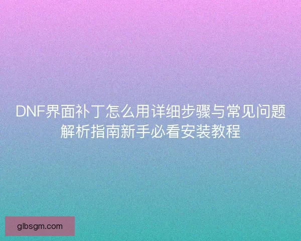 DNF界面补丁怎么用详细步骤与常见问题解析指南新手必看安装教程
