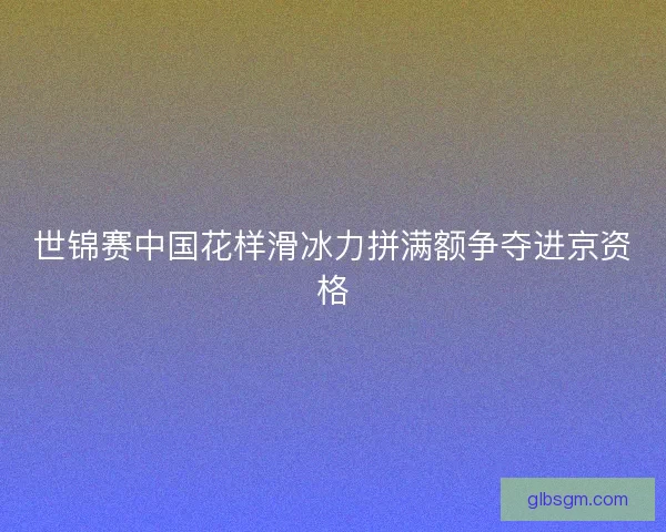 世锦赛中国花样滑冰力拼满额争夺进京资格 世锦赛中国花样滑冰力拼满额争夺进京资格