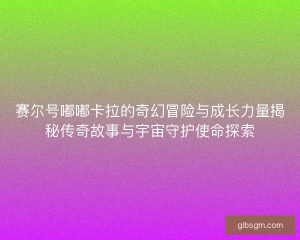 赛尔号嘟嘟卡拉的奇幻冒险与成长力量揭秘传奇故事与宇宙守护使命探索