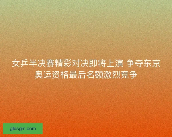 女乒半决赛精彩对决即将上演 争夺东京奥运资格最后名额激烈竞争