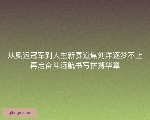 从奥运冠军到人生新赛道焦刘洋逐梦不止再启奋斗远航书写拼搏华章