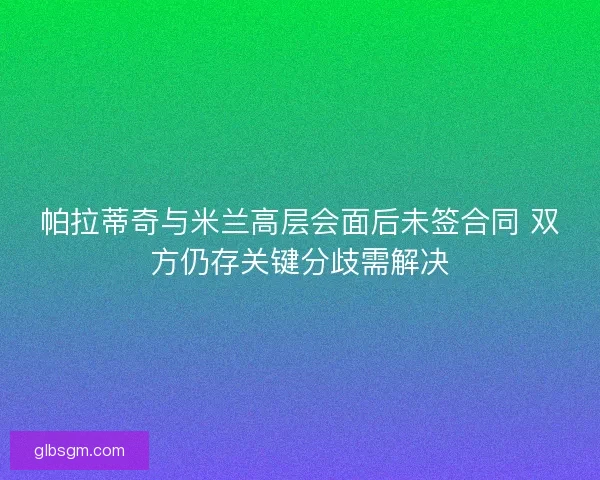 帕拉蒂奇与米兰高层会面后未签合同 双方仍存关键分歧需解决 帕拉蒂奇与米兰高层会面后未签合同 双方仍存关键分歧需解决