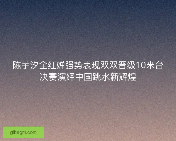 陈芋汐全红婵强势表现双双晋级10米台决赛演绎中国跳水新辉煌
