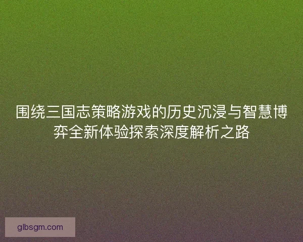 围绕三国志策略游戏的历史沉浸与智慧博弈全新体验探索深度解析之路 围绕三国志策略游戏的历史沉浸与智慧博弈全新体验探索深度解析之路