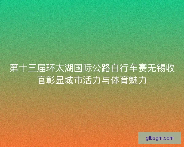 第十三届环太湖国际公路自行车赛无锡收官彰显城市活力与体育魅力 第十三届环太湖国际公路自行车赛无锡收官彰显城市活力与体育魅力