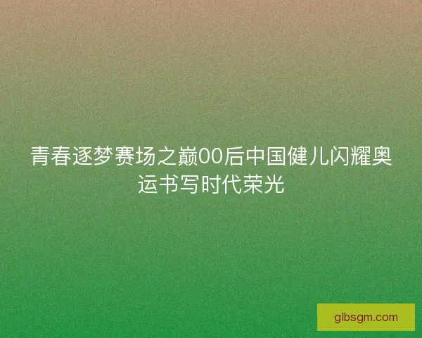 青春逐梦赛场之巅00后中国健儿闪耀奥运书写时代荣光 青春逐梦赛场之巅00后中国健儿闪耀奥运书写时代荣光