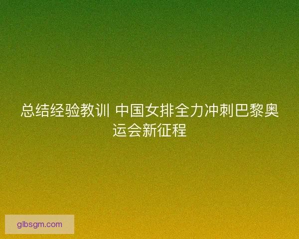 总结经验教训 中国女排全力冲刺巴黎奥运会新征程 总结经验教训 中国女排全力冲刺巴黎奥运会新征程