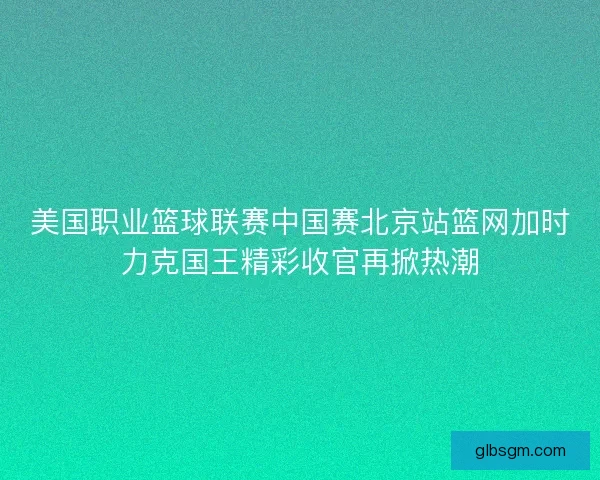 美国职业篮球联赛中国赛北京站篮网加时力克国王精彩收官再掀热潮 美国职业篮球联赛中国赛北京站篮网加时力克国王精彩收官再掀热潮