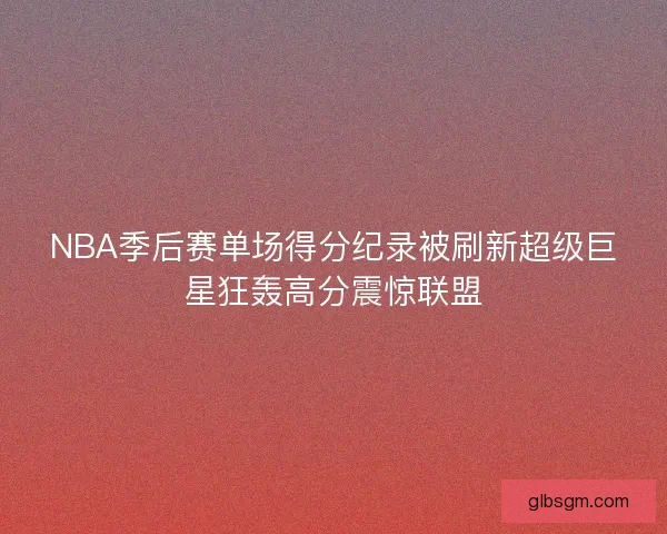 NBA季后赛单场得分纪录被刷新超级巨星狂轰高分震惊联盟 NBA季后赛单场得分纪录被刷新超级巨星狂轰高分震惊联盟