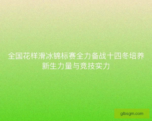 全国花样滑冰锦标赛全力备战十四冬培养新生力量与竞技实力 全国花样滑冰锦标赛全力备战十四冬培养新生力量与竞技实力
