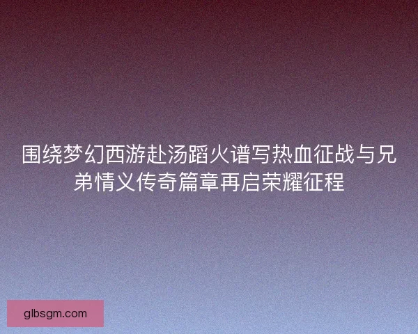 围绕梦幻西游赴汤蹈火谱写热血征战与兄弟情义传奇篇章再启荣耀征程 围绕梦幻西游赴汤蹈火谱写热血征战与兄弟情义传奇篇章再启荣耀征程