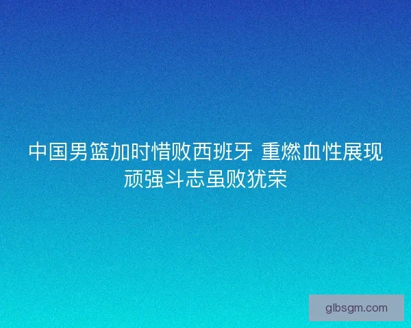 中国男篮加时惜败西班牙 重燃血性展现顽强斗志虽败犹荣 中国男篮加时惜败西班牙 重燃血性展现顽强斗志虽败犹荣