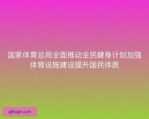 国家体育总局全面推动全民健身计划加强体育设施建设提升国民体质 国家体育总局全面推动全民健身计划加强体育设施建设提升国民体质