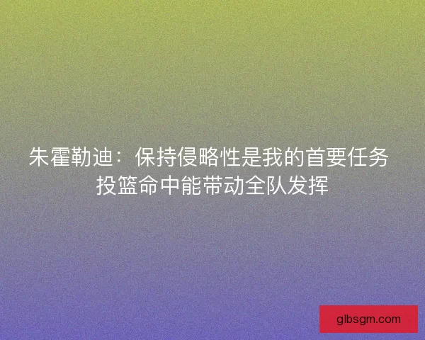 朱霍勒迪:保持侵略性是我的首要任务 投篮命中能带动全队发挥 朱霍勒迪:保持侵略性是我的首要任务 投篮命中能带动全队发挥