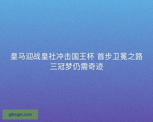 皇马迎战皇社冲击国王杯 首步卫冕之路三冠梦仍需奇迹