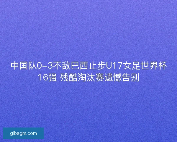 中国队0-3不敌巴西止步U17女足世界杯16强 残酷淘汰赛遗憾告别
